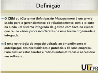 Definição 
O CRM ou (Customer Relationship Management) é um termo 
usado para o gerenciamento do relacionamento com o cliente 
ou ainda um sistema integrado de gestão com foco no cliente, 
que reune vários processos/tarefas de uma forma organizada e 
integrada. 
É uma estratégia de negócio voltada ao entendimento e 
antecipação das necessidades e potenciais de uma empresa. 
Para auxiliar estas tarefas e rotinas automatizadas é necessário 
um software. 
 
