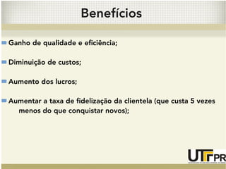 Benefícios 
Ganho de qualidade e eficiência; 
Diminuição de custos; 
Aumento dos lucros; 
Aumentar a taxa de fidelização da clientela (que custa 5 vezes 
menos do que conquistar novos); 
 