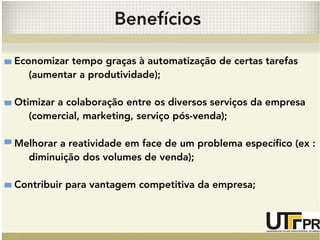 Benefícios 
Economizar tempo graças à automatização de certas tarefas 
(aumentar a produtividade); 
Otimizar a colaboração entre os diversos serviços da empresa 
(comercial, marketing, serviço pós-venda); 
Melhorar a reatividade em face de um problema específico (ex : 
diminuição dos volumes de venda); 
Contribuir para vantagem competitiva da empresa; 
 