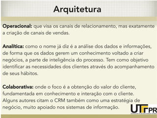 Arquitetura 
Operacional: que visa os canais de relacionamento, mas exatamente 
a criação de canais de vendas. 
Analítica: como o nome já diz é a análise dos dados e informações, 
de forma que os dados gerem um conhecimento voltado a criar 
negócios, a parte de inteligência do processo. Tem como objetivo 
identificar as necessidades dos clientes através do acompanhamento 
de seus hábitos. 
Colaborativa: onde o foco é a obtenção do valor do cliente, 
fundamentada em conhecimento e interação com o cliente. 
Alguns autores citam o CRM também como uma estratégia de 
negócio, muito apoiado nos sistemas de informação. 
 