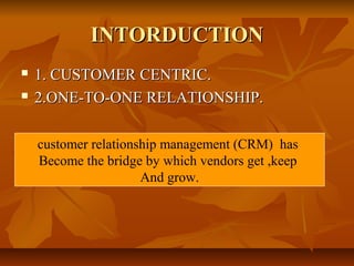 IINNTTOORRDDUUCCTTIIOONN 
 11.. CCUUSSTTOOMMEERR CCEENNTTRRIICC.. 
 22..OONNEE--TTOO--OONNEE RREELLAATTIIOONNSSHHIIPP.. 
customer relationship management (CRM) has 
Become the bridge by which vendors get ,keep 
And grow. 
 