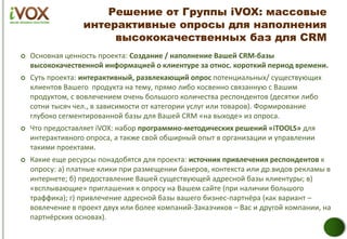 Решение от Группы iVOX: массовые
интерактивные опросы для наполнения
высококачественных баз для CRM
 Основная ценность проекта: Создание / наполнение Вашей CRM-базы
высококачественной информацией о клиентуре за относ. короткий период времени.
 Суть проекта: интерактивный, развлекающий опрос потенциальных/ существующих
клиентов Вашего продукта на тему, прямо либо косвенно связанную с Вашим
продуктом, с вовлечением очень большого количества респондентов (десятки либо
сотни тысяч чел., в зависимости от категории услуг или товаров). Формирование
глубоко сегментированной базы для Вашей CRM «на выходе» из опроса.
 Что предоставляет iVOX: набор программно-методических решений «iTOOLS» для
интерактивного опроса, а также свой обширный опыт в организации и управлении
такими проектами.
 Какие еще ресурсы понадобятся для проекта: источник привлечения респондентов к
опросу: а) платные клики при размещении банеров, контекста или др.видов рекламы в
интернете; б) предоставление Вашей существующей адресной базы клиентуры; в)
«всплывающие» приглашения к опросу на Вашем сайте (при наличии большого
траффика); г) привлечение адресной базы вашего бизнес-партнёра (как вариант –
вовлечение в проект двух или более компаний-Заказчиков – Вас и другой компании, на
партнёрских основах).
 