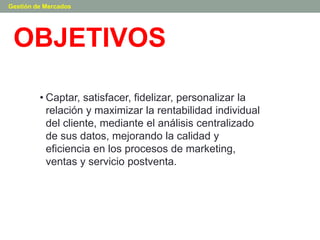 OBJETIVOS
Gestión de Mercados
• Captar, satisfacer, fidelizar, personalizar la
relación y maximizar la rentabilidad individual
del cliente, mediante el análisis centralizado
de sus datos, mejorando la calidad y
eficiencia en los procesos de marketing,
ventas y servicio postventa.
 