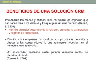 BENEFICIOS DE UNA SOLUCIÓN CRM
Gestión de Mercados
Personaliza las ofertas y conocer más en detalle los aspectos que
satisfacen más a los clientes y los que generan más rechazo (Renart,
L. 2004)
• Permite un mejor desarrollo de la relación, aumenta la satisfacción
y el grado de fidelización.
• Permite a las empresas personalizar sus propuestas de valor y
ofrecer a los consumidores lo que realmente necesitan en el
momento más adecuado.
• Un consumidor fidelizado suele generar menores costos de
atención al cliente
(Renart, L. 2004)
 