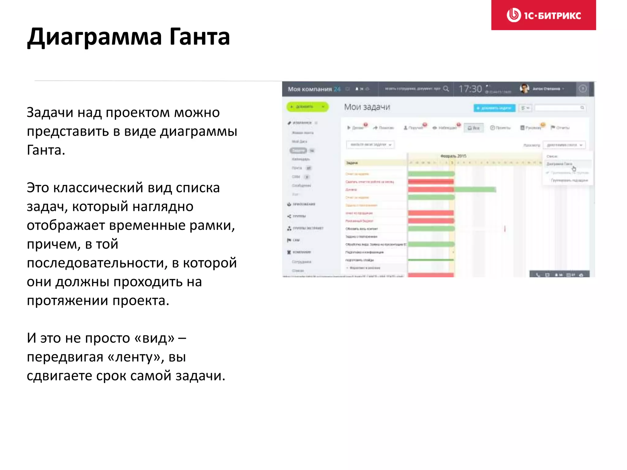 Задачи над проектом можно
представить в виде диаграммы
Ганта.
Это классический вид списка
задач, который наглядно
отображает временные рамки,
причем, в той
последовательности, в которой
они должны проходить на
протяжении проекта.
И это не просто «вид» –
передвигая «ленту», вы
сдвигаете срок самой задачи.
Диаграмма Ганта
 