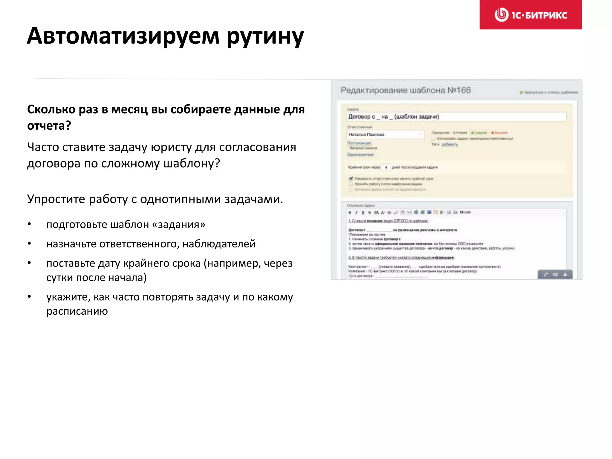 Сколько раз в месяц вы собираете данные для
отчета?
Часто ставите задачу юристу для согласования
договора по сложному шаблону?
Упростите работу с однотипными задачами.
• подготовьте шаблон «задания»
• назначьте ответственного, наблюдателей
• поставьте дату крайнего срока (например, через
сутки после начала)
• укажите, как часто повторять задачу и по какому
расписанию
Автоматизируем рутину
 