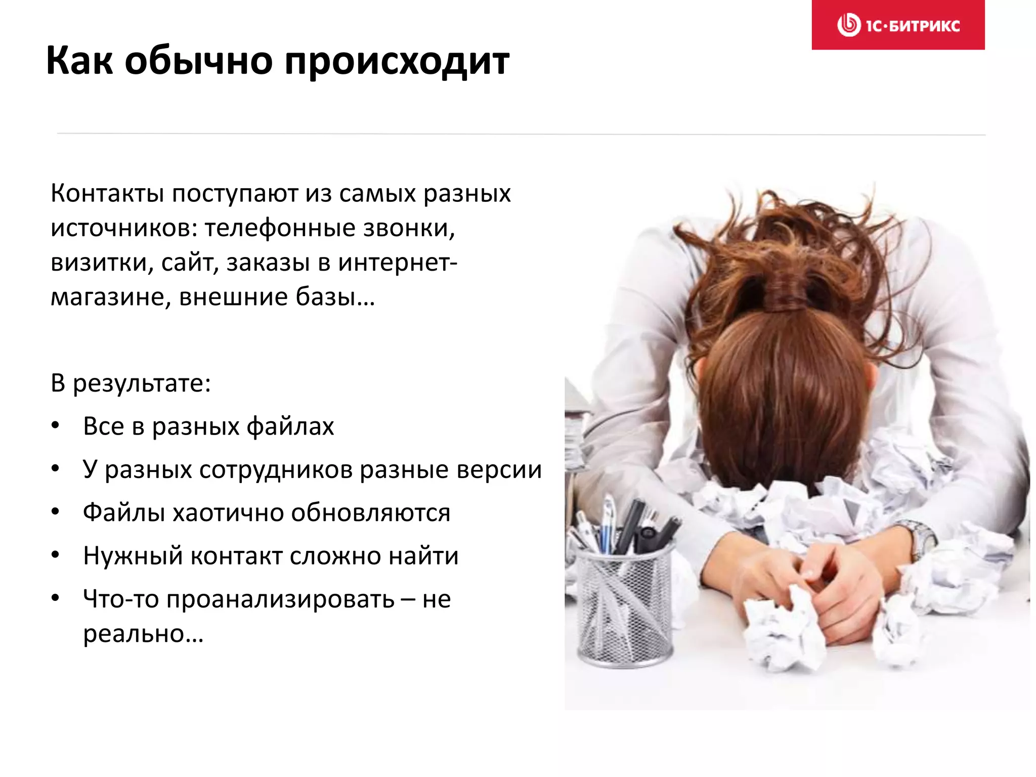 Как обычно происходит
Контакты поступают из самых разных
источников: телефонные звонки,
визитки, сайт, заказы в интернет-
магазине, внешние базы…
В результате:
• Все в разных файлах
• У разных сотрудников разные версии
• Файлы хаотично обновляются
• Нужный контакт сложно найти
• Что-то проанализировать – не
реально…
 