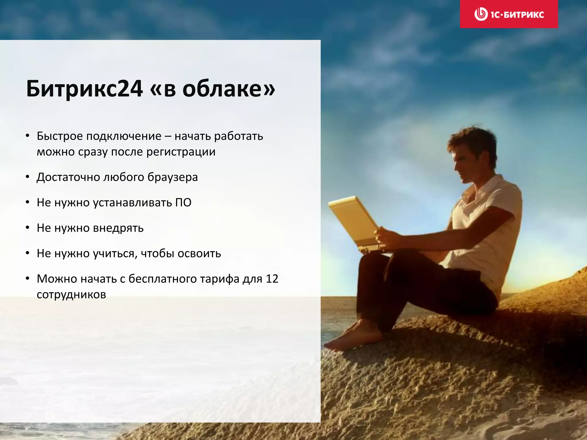 • Быстрое подключение – начать работать
можно сразу после регистрации
• Достаточно любого браузера
• Не нужно устанавливать ПО
• Не нужно внедрять
• Не нужно учиться, чтобы освоить
• Можно начать с бесплатного тарифа для 12
сотрудников
Битрикс24 «в облаке»
 