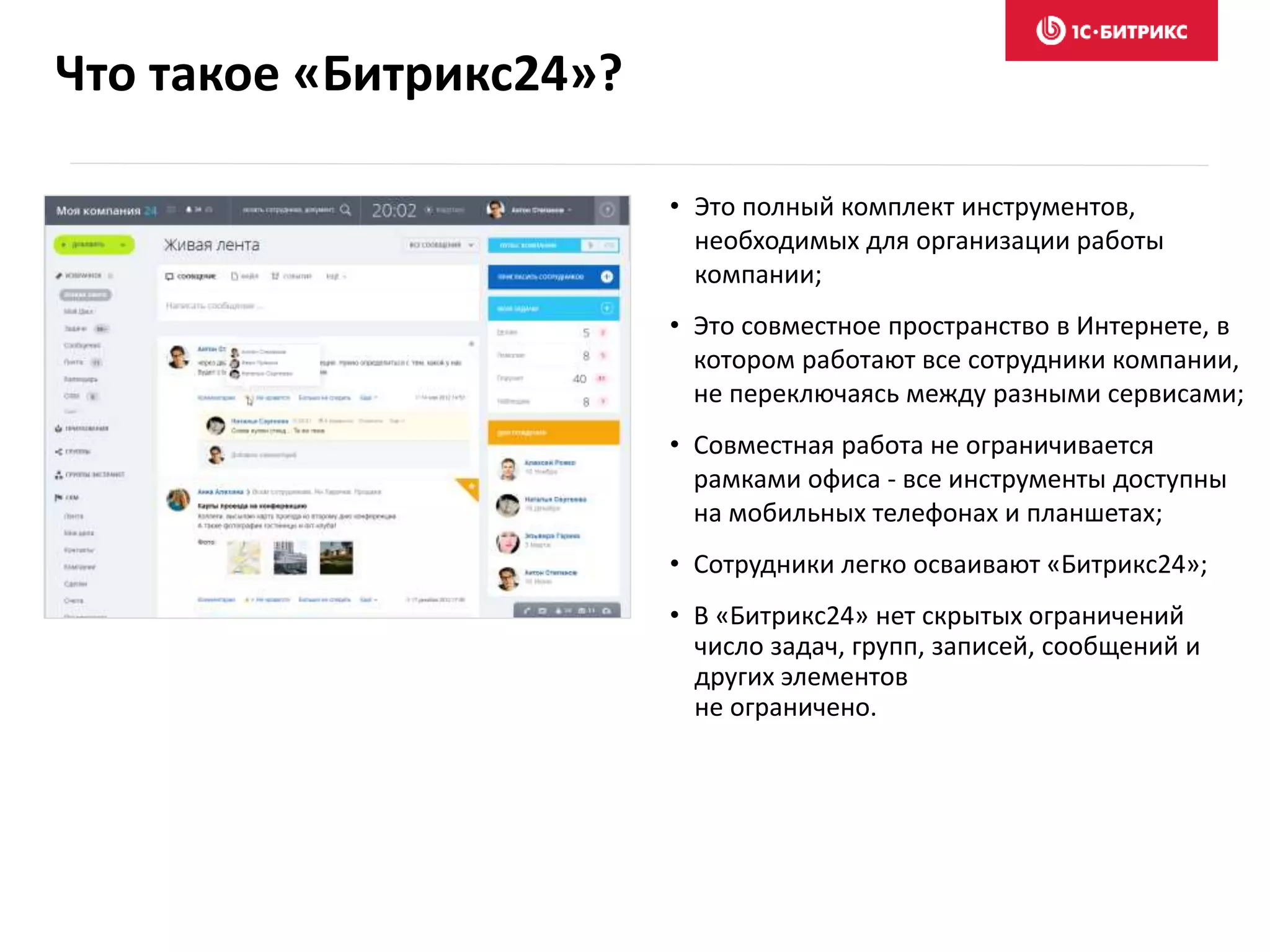 Что такое «Битрикс24»?
• Это полный комплект инструментов,
необходимых для организации работы
компании;
• Это совместное пространство в Интернете, в
котором работают все сотрудники компании,
не переключаясь между разными сервисами;
• Совместная работа не ограничивается
рамками офиса - все инструменты доступны
на мобильных телефонах и планшетах;
• Сотрудники легко осваивают «Битрикс24»;
• В «Битрикс24» нет скрытых ограничений
число задач, групп, записей, сообщений и
других элементов
не ограничено.
 