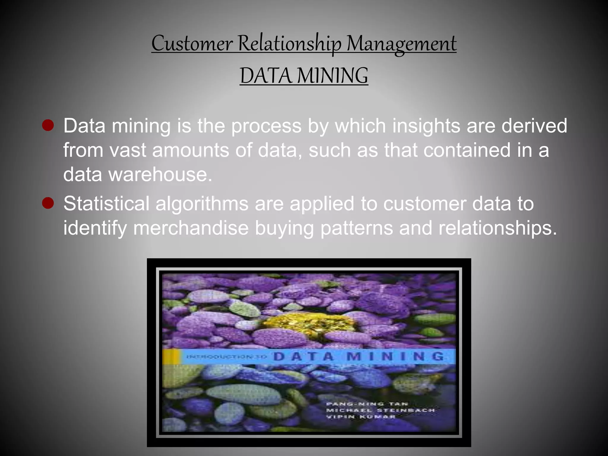 Customer Relationship Management
DATA MINING
 Data mining is the process by which insights are derived
from vast amounts of data, such as that contained in a
data warehouse.
 Statistical algorithms are applied to customer data to
identify merchandise buying patterns and relationships.
 