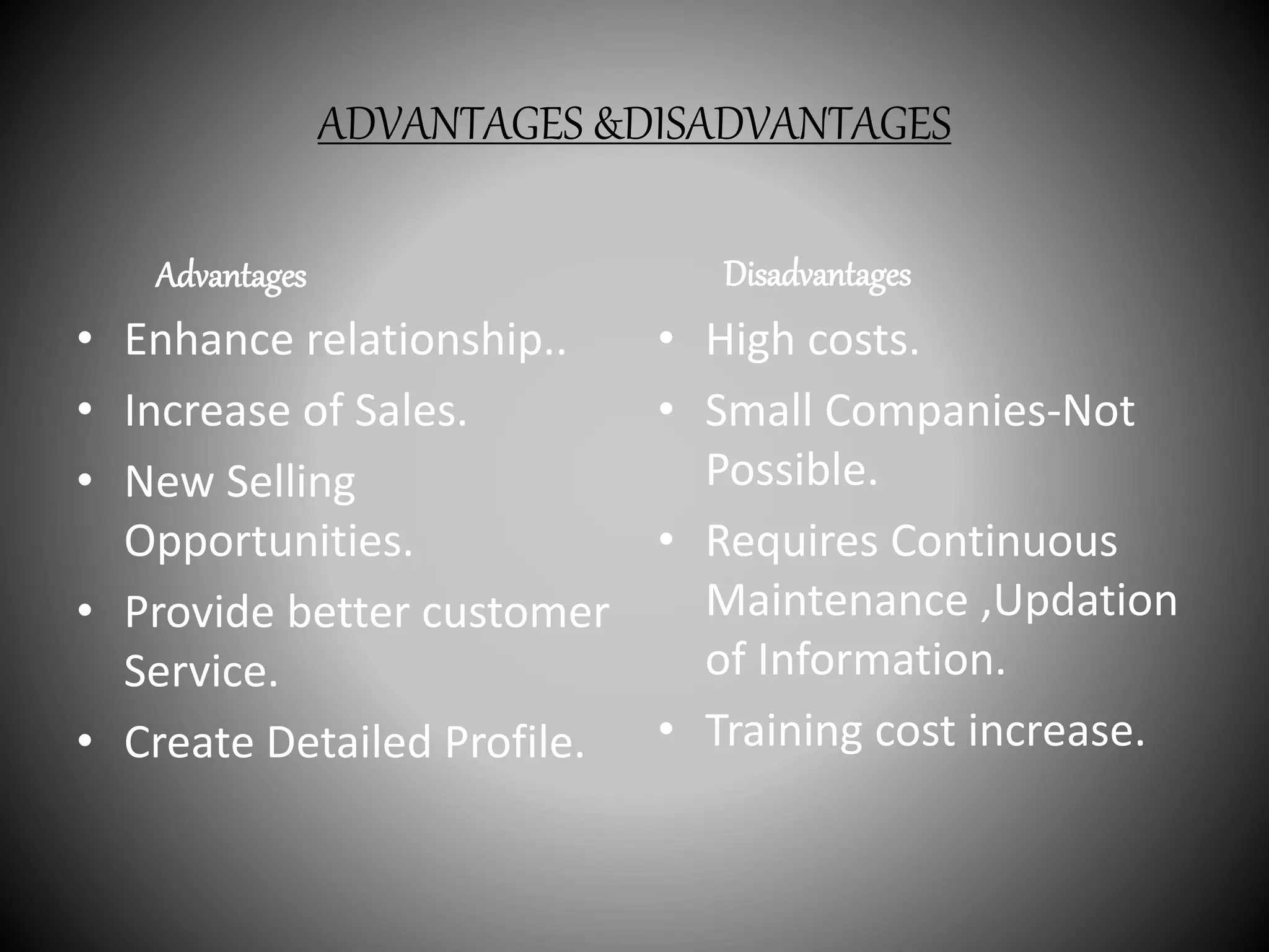 ADVANTAGES &DISADVANTAGES
Advantages
• Enhance relationship..
• Increase of Sales.
• New Selling
Opportunities.
• Provide better customer
Service.
• Create Detailed Profile.
Disadvantages
• High costs.
• Small Companies-Not
Possible.
• Requires Continuous
Maintenance ,Updation
of Information.
• Training cost increase.
 