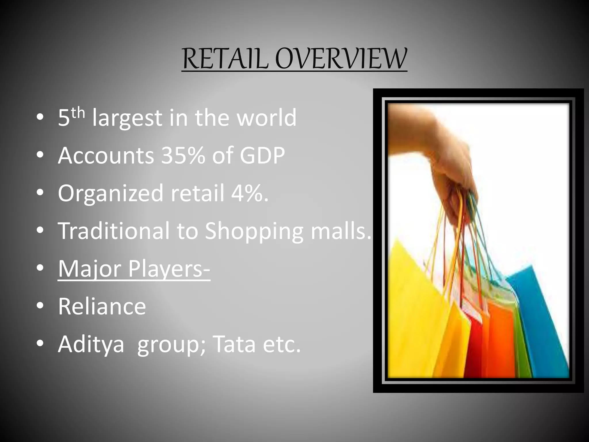 RETAIL OVERVIEW
• 5th largest in the world
• Accounts 35% of GDP
• Organized retail 4%.
• Traditional to Shopping malls.
• Major Players-
• Reliance
• Aditya group; Tata etc.
 