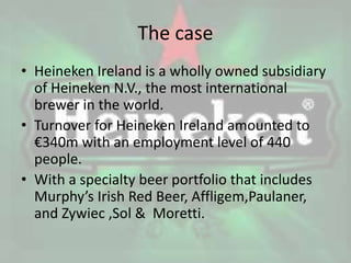 The case
• Heineken Ireland is a wholly owned subsidiary
of Heineken N.V., the most international
brewer in the world.
• Turnover for Heineken Ireland amounted to
€340m with an employment level of 440
people.
• With a specialty beer portfolio that includes
Murphy’s Irish Red Beer, Affligem,Paulaner,
and Zywiec ,Sol & Moretti.
 
