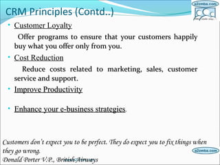 CRM Principles (Contd..)
• Customer Loyalty
Offer programs to ensure that your customers happilyOffer programs to ensure that your customers happily
buy what you offer only from you.buy what you offer only from you.
• Cost Reduction
Reduce costs related to marketing, sales, customerReduce costs related to marketing, sales, customer
service and support.service and support.
• Improve ProductivityImprove Productivity
• Enhance your e-business strategiesEnhance your e-business strategies..
www.a2zmba.com
Customers don’t expect you to be perfect. They do expect you to fix things when
they go wrong.
Donald Porter V.P., British Airways
 