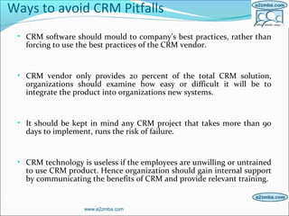 Ways to avoid CRM Pitfalls
• CRM software should mould to company’s best practices, rather than
forcing to use the best practices of the CRM vendor.
• CRM vendor only provides 20 percent of the total CRM solution,
organizations should examine how easy or difficult it will be to
integrate the product into organizations new systems.
• It should be kept in mind any CRM project that takes more than 90
days to implement, runs the risk of failure.
• CRM technology is useless if the employees are unwilling or untrained
to use CRM product. Hence organization should gain internal support
by communicating the benefits of CRM and provide relevant training.
www.a2zmba.com
 
