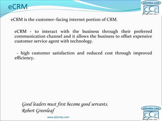 eCRM
eCRM is the customer–facing internet portion of CRM.
eCRM - to interact with the business through their preferred
communication channel and it allows the business to offset expensive
customer service agent with technology.
- high customer satisfaction and reduced cost through improved
efficiency.
www.a2zmba.com
Good leaders must first become good servants.
Robert Greenleaf
 