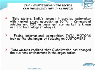  Tata Motors India’s largest integrated automaker
with market share approaching 60 % in Commercial
vehicles and 20% in passenger car market is known
well for technology strategies.
 Facing international competition TATA MOTORS
took up the challenges by focusing on CUSTOMERS
 Tata Motors realized that Globalization has changed
the business environment in the organization.
CRM - ENGINEERING / AUTO SECTOR
CRM IMPLEMENTATION TATA MOTORS
www.a2zmba.com
 