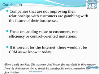 Conclusion
Companies that are not improving their
relationships with customers are gambling with
the future of their businesses.
Focus on adding value to customers, not
efficiency or control-oriented imitations.
If it weren’t for the Internet, there wouldn’t be
CRM as we know it today.
www.a2zmba.com
There is only one boss. The customer. And he can fire everybody in the company
from the chairman on down, simply by spending his money somewhere else.
Sam Walton
 