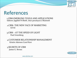 References
1.CRM-EMERGING TOOLS AND APPLICATIONS
Editors: Jagdish N Sheth ,Atur pavatiyar,G Shainesh
2.CRM- THE NEW FACE OF MARKETING
ICFAI
3.CRM – AT THE SPEED OF LIGHT
Paul Greenberg
4.CUSTOMER RELATIONSHIP MANAGEMENT
Kristin Aderson Carol Kerr
5.SECRETS OF CRM
James G. Bwnes
www.a2zmba.com
 