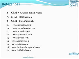 References
6. CRM - Graham Robert Phelps
7. CRM – R.K Sugandhi
8. CRM - Burak Gorakglu
9. www.crm2day.com
10. www.crmadvocate.com
11. www.sourcio.com
12. www.gartnerg2.com
13. www.eweek.com
14. www.youtube.com
15. www.talisma.com
16. www.businesslink.gov.uk.com
17. www.daffodildb.com
www.a2zmba.com
 