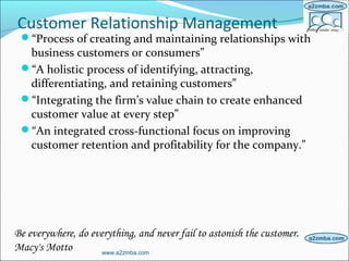 Customer Relationship Management
“Process of creating and maintaining relationships with
business customers or consumers”
“A holistic process of identifying, attracting,
differentiating, and retaining customers”
“Integrating the firm’s value chain to create enhanced
customer value at every step”
“An integrated cross-functional focus on improving
customer retention and profitability for the company.”
www.a2zmba.com
Be everywhere, do everything, and never fail to astonish the customer.
Macy's Motto
 