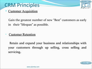 CRM Principles
• Customer AcquisitionCustomer Acquisition
Gain the greatest number of new “Best” customers as early
in their “lifespan” as possible.
• Customer RetentionCustomer Retention
Retain and expand your business and relationships withRetain and expand your business and relationships with
your customers through up selling, cross selling andyour customers through up selling, cross selling and
servicingservicing..
www.a2zmba.com
 