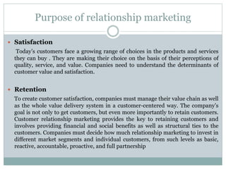 Purpose of relationship marketing
 Satisfaction
Today’s customers face a growing range of choices in the products and services
they can buy . They are making their choice on the basis of their perceptions of
quality, service, and value. Companies need to understand the determinants of
customer value and satisfaction.
 Retention
To create customer satisfaction, companies must manage their value chain as well
as the whole value delivery system in a customer-centered way. The company’s
goal is not only to get customers, but even more importantly to retain customers.
Customer relationship marketing provides the key to retaining customers and
involves providing financial and social benefits as well as structural ties to the
customers. Companies must decide how much relationship marketing to invest in
different market segments and individual customers, from such levels as basic,
reactive, accountable, proactive, and full partnership
 