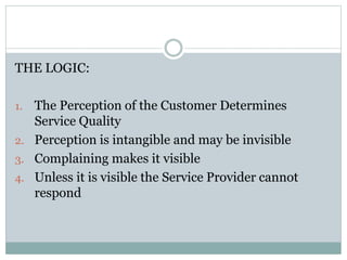 Complaining is Good?
THE LOGIC:
1. The Perception of the Customer Determines
Service Quality
2. Perception is intangible and may be invisible
3. Complaining makes it visible
4. Unless it is visible the Service Provider cannot
respond
 