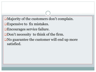 Problems………….
Majority of the customers don’t complain.
Expensive to fix mistakes.
Encourages service failure.
Don’t necessity to think of the firm.
No guarantee the customer will end up more
satisfied.
 