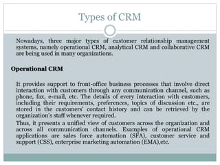 Types of CRM
Nowadays, three major types of customer relationship management
systems, namely operational CRM, analytical CRM and collaborative CRM
are being used in many organizations.
Operational CRM
It provides support to front-office business processes that involve direct
interaction with customers through any communication channel, such as
phone, fax, e-mail, etc. The details of every interaction with customers,
including their requirements, preferences, topics of discussion etc., are
stored in the customers’ contact history and can be retrieved by the
organization’s staff whenever required.
Thus, it presents a unified view of customers across the organization and
across all communication channels. Examples of operational CRM
applications are sales force automation (SFA), customer service and
support (CSS), enterprise marketing automation (EMA),etc.
 