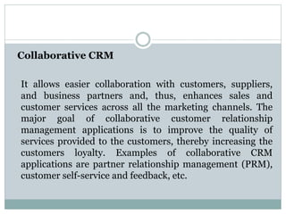 Collaborative CRM
It allows easier collaboration with customers, suppliers,
and business partners and, thus, enhances sales and
customer services across all the marketing channels. The
major goal of collaborative customer relationship
management applications is to improve the quality of
services provided to the customers, thereby increasing the
customers loyalty. Examples of collaborative CRM
applications are partner relationship management (PRM),
customer self-service and feedback, etc.
 