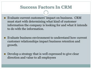 Success Factors In CRM
 Evaluate current customers’ impact on business. CRM
must start with determining what kind of customer
information the company is looking for and what it intends
to do with the information.
 Evaluate business environment to understand how current
customer relationships impact business retention and
growth.
 Develop a strategy that is well expressed to give clear
direction and value to all employees
 