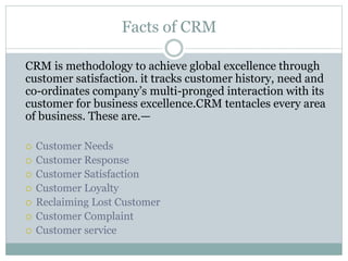 Facts of CRM
CRM is methodology to achieve global excellence through
customer satisfaction. it tracks customer history, need and
co-ordinates company’s multi-pronged interaction with its
customer for business excellence.CRM tentacles every area
of business. These are.—
 Customer Needs
 Customer Response
 Customer Satisfaction
 Customer Loyalty
 Reclaiming Lost Customer
 Customer Complaint
 Customer service
 