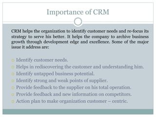 Importance of CRM
CRM helps the organization to identify customer needs and re-focus its
strategy to serve his better. It helps the company to archive business
growth through development edge and excellence. Some of the major
issue it address are:
 Identify customer needs.
 Helps in rediscovering the customer and understanding him.
 Identify untapped business potential.
 Identify strong and weak points of supplier.
 Provide feedback to the supplier on his total operation.
 Provide feedback and new information on competitors.
 Action plan to make organization customer – centric.
 