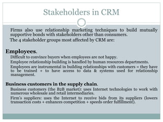 Stakeholders in CRM
Firms also use relationship marketing techniques to build mutually
supportive bonds with stakeholders other than consumers.
The 4 stakeholder groups most affected by CRM are:
Employees.
Difficult to convince buyers when employees are not happy.
Employee relationship building is handled by human resources departments.
Employees are instrumental in building relationships with customers = they have
to be trained + to have access to data & systems used for relationship
management.
Business customers in the supply chain.
Business customers (the B2B market): uses Internet technologies to work with
numerous wholesale and retail intermediaries.
Firm’s suppliers: uses the Internet to receive bids from its suppliers (lowers
transaction costs + enhances competition + speeds order fulfillment).
 