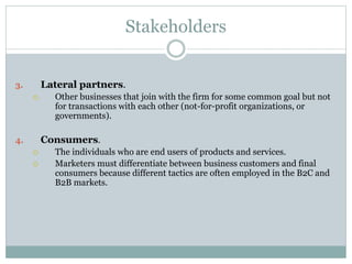Stakeholders
3. Lateral partners.
 Other businesses that join with the firm for some common goal but not
for transactions with each other (not-for-profit organizations, or
governments).
4. Consumers.
 The individuals who are end users of products and services.
 Marketers must differentiate between business customers and final
consumers because different tactics are often employed in the B2C and
B2B markets.
 