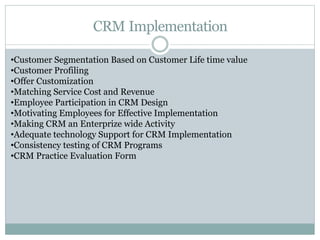 CRM Implementation
•Customer Segmentation Based on Customer Life time value
•Customer Profiling
•Offer Customization
•Matching Service Cost and Revenue
•Employee Participation in CRM Design
•Motivating Employees for Effective Implementation
•Making CRM an Enterprize wide Activity
•Adequate technology Support for CRM Implementation
•Consistency testing of CRM Programs
•CRM Practice Evaluation Form
 