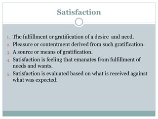 Satisfaction
1. The fulfillment or gratification of a desire and need.
2. Pleasure or contentment derived from such gratification.
3. A source or means of gratification.
4. Satisfaction is feeling that emanates from fulfillment of
needs and wants.
5. Satisfaction is evaluated based on what is received against
what was expected.
 