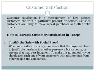 Customer Satisfaction
Customer satisfaction is a measurement of how pleased
customers are with a particular product or service. Satisfied
customers are likely to make repeat purchases and often refer
others.
How to Increase Customer Satisfaction in 3 Steps
1. Justify the Sale with Social Proof
When most sales are made, chances are that the buyer will have
to justify the purchase to another person – a boss, spouse, or
anyone that may pass judgment. To make this go smoothly, you
should arm each one of your customers with testimonials from
other people and companies.
 
