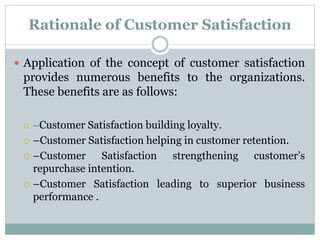 Rationale of Customer Satisfaction
 Application of the concept of customer satisfaction
provides numerous benefits to the organizations.
These benefits are as follows:
 –Customer Satisfaction building loyalty.
 –Customer Satisfaction helping in customer retention.
 –Customer Satisfaction strengthening customer’s
repurchase intention.
 –Customer Satisfaction leading to superior business
performance .
 