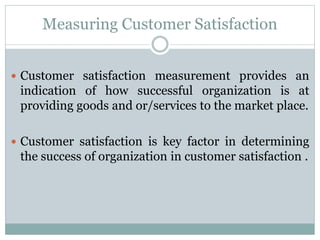 Measuring Customer Satisfaction
 Customer satisfaction measurement provides an
indication of how successful organization is at
providing goods and or/services to the market place.
 Customer satisfaction is key factor in determining
the success of organization in customer satisfaction .
 