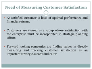 Need of Measuring Customer Satisfaction
 As satisfied customer is base of optimal performance and
financial returns.
 Customers are viewed as a group whose satisfaction with
the enterprise must be incorporated in strategic planning
efforts.
 Forward looking companies are finding values in directly
measuring and tracking customer satisfaction as an
important strategic success indicator.
 