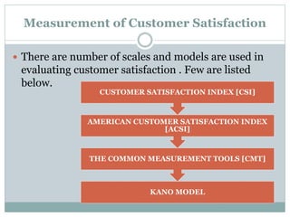 Measurement of Customer Satisfaction
 There are number of scales and models are used in
evaluating customer satisfaction . Few are listed
below.
KANO MODEL
THE COMMON MEASUREMENT TOOLS [CMT]
AMERICAN CUSTOMER SATISFACTION INDEX
[ACSI]
CUSTOMER SATISFACTION INDEX [CSI]
 