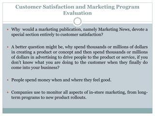 Customer Satisfaction and Marketing Program
Evaluation
 Why would a marketing publication, namely Marketing News, devote a
special section entirely to customer satisfaction?
 A better question might be, why spend thousands or millions of dollars
in creating a product or concept and then spend thousands or millions
of dollars in advertising to drive people to the product or service, if you
don’t know what you are doing to the customer when they finally do
come into your business?
 People spend money when and where they feel good.
 Companies use to monitor all aspects of in-store marketing, from long-
term programs to new product rollouts.
 
