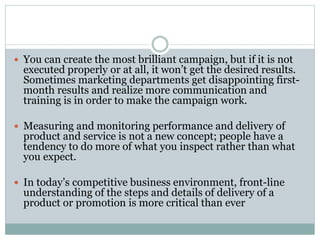  You can create the most brilliant campaign, but if it is not
executed properly or at all, it won’t get the desired results.
Sometimes marketing departments get disappointing first-
month results and realize more communication and
training is in order to make the campaign work.
 Measuring and monitoring performance and delivery of
product and service is not a new concept; people have a
tendency to do more of what you inspect rather than what
you expect.
 In today’s competitive business environment, front-line
understanding of the steps and details of delivery of a
product or promotion is more critical than ever
 