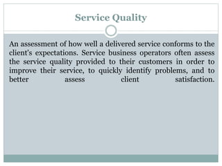 Service Quality
An assessment of how well a delivered service conforms to the
client's expectations. Service business operators often assess
the service quality provided to their customers in order to
improve their service, to quickly identify problems, and to
better assess client satisfaction.
 