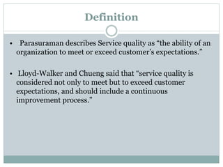 Definition
• Parasuraman describes Service quality as “the ability of an
organization to meet or exceed customer’s expectations.”
• Lloyd-Walker and Chueng said that “service quality is
considered not only to meet but to exceed customer
expectations, and should include a continuous
improvement process.”
 