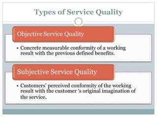 Types of Service Quality
• Concrete measurable conformity of a working
result with the previous defined benefits.
Objective Service Quality
• Customers’ perceived conformity of the working
result with the customer ‘s original imagination of
the service.
Subjective Service Quality
 