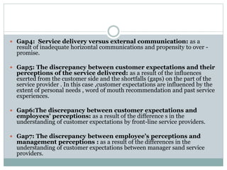  Gap4: Service delivery versus external communication: as a
result of inadequate horizontal communications and propensity to over -
promise.
 Gap5: The discrepancy between customer expectations and their
perceptions of the service delivered: as a result of the influences
exerted from the customer side and the shortfalls (gaps) on the part of the
service provider . In this case ,customer expectations are influenced by the
extent of personal needs , word of mouth recommendation and past service
experiences.
 Gap6:The discrepancy between customer expectations and
employees’ perceptions: as a result of the difference s in the
understanding of customer expectations by front-line service providers.
 Gap7: The discrepancy between employee’s perceptions and
management perceptions : as a result of the differences in the
understanding of customer expectations between manager sand service
providers.
 