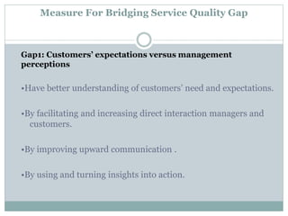 Measure For Bridging Service Quality Gap
Gap1: Customers’ expectations versus management
perceptions
•Have better understanding of customers’ need and expectations.
•By facilitating and increasing direct interaction managers and
customers.
•By improving upward communication .
•By using and turning insights into action.
 